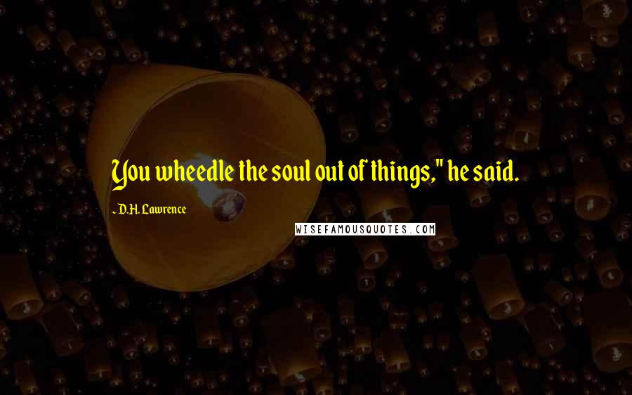 D.H. Lawrence Quotes: You wheedle the soul out of things," he said.