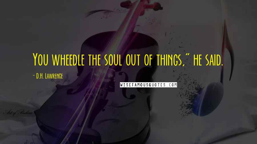 D.H. Lawrence Quotes: You wheedle the soul out of things," he said.