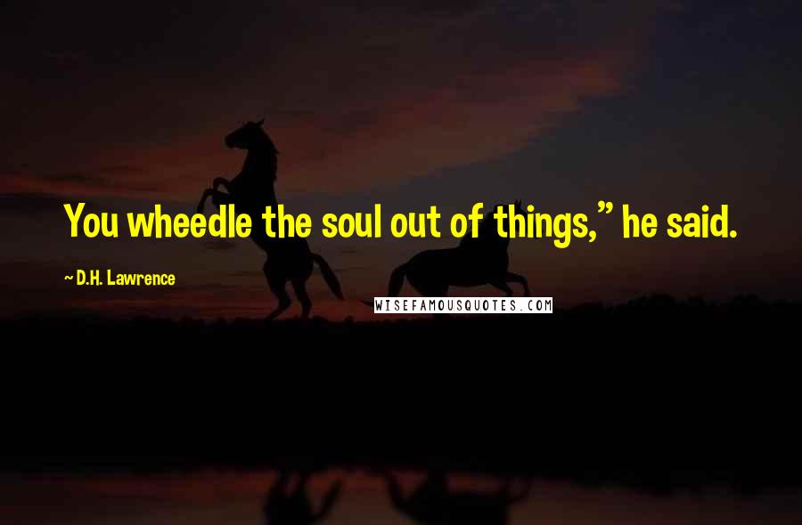 D.H. Lawrence Quotes: You wheedle the soul out of things," he said.