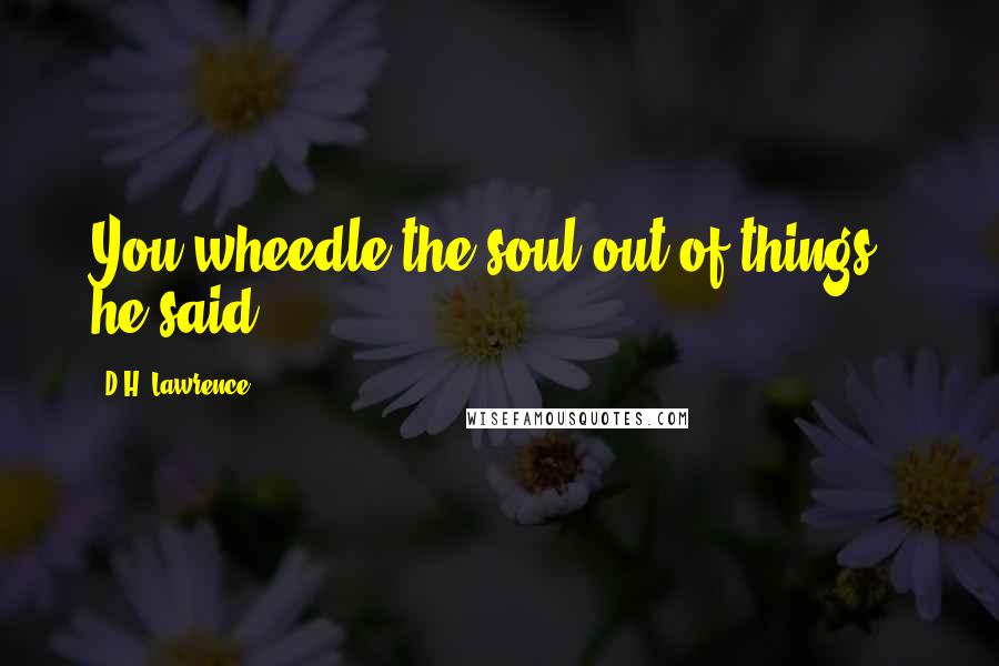 D.H. Lawrence Quotes: You wheedle the soul out of things," he said.