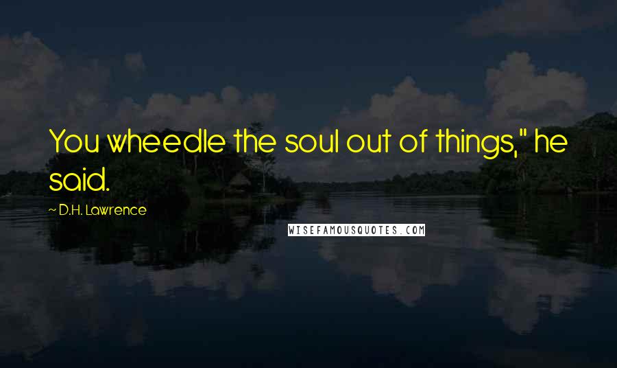 D.H. Lawrence Quotes: You wheedle the soul out of things," he said.