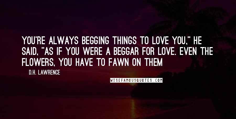 D.H. Lawrence Quotes: You're always begging things to love you," he said, "as if you were a beggar for love. Even the flowers, you have to fawn on them