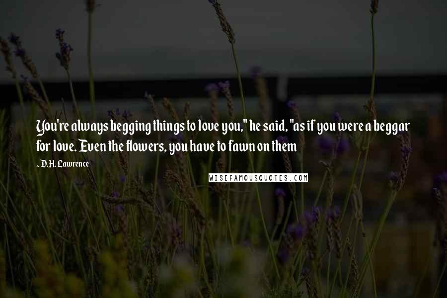 D.H. Lawrence Quotes: You're always begging things to love you," he said, "as if you were a beggar for love. Even the flowers, you have to fawn on them