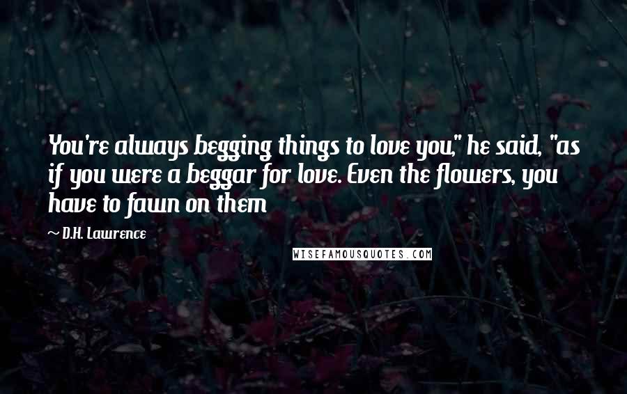 D.H. Lawrence Quotes: You're always begging things to love you," he said, "as if you were a beggar for love. Even the flowers, you have to fawn on them