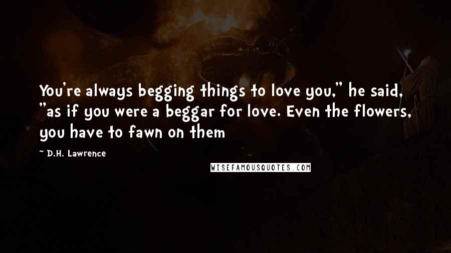 D.H. Lawrence Quotes: You're always begging things to love you," he said, "as if you were a beggar for love. Even the flowers, you have to fawn on them