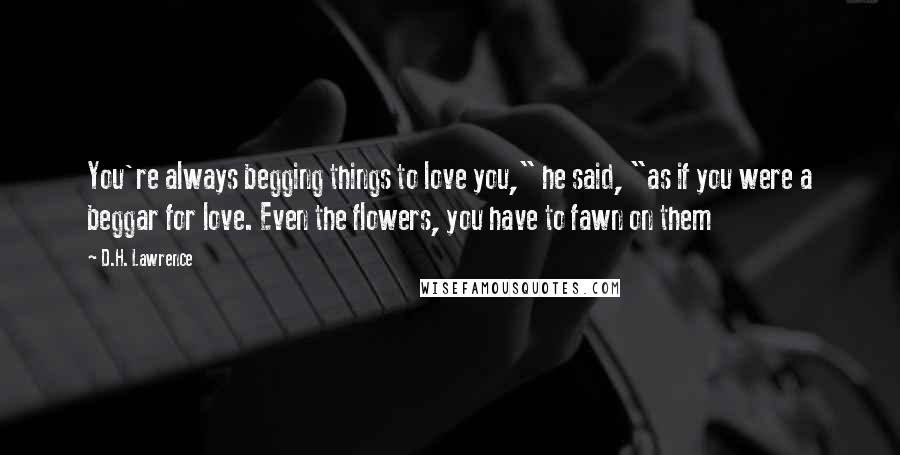 D.H. Lawrence Quotes: You're always begging things to love you," he said, "as if you were a beggar for love. Even the flowers, you have to fawn on them
