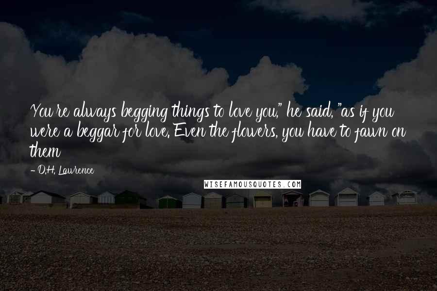 D.H. Lawrence Quotes: You're always begging things to love you," he said, "as if you were a beggar for love. Even the flowers, you have to fawn on them