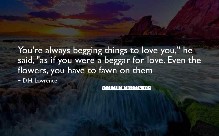 D.H. Lawrence Quotes: You're always begging things to love you," he said, "as if you were a beggar for love. Even the flowers, you have to fawn on them