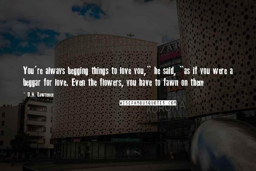 D.H. Lawrence Quotes: You're always begging things to love you," he said, "as if you were a beggar for love. Even the flowers, you have to fawn on them