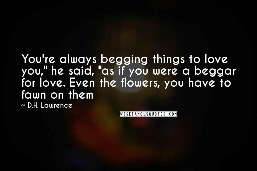 D.H. Lawrence Quotes: You're always begging things to love you," he said, "as if you were a beggar for love. Even the flowers, you have to fawn on them