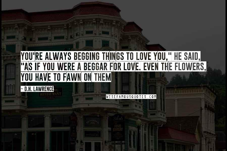 D.H. Lawrence Quotes: You're always begging things to love you," he said, "as if you were a beggar for love. Even the flowers, you have to fawn on them