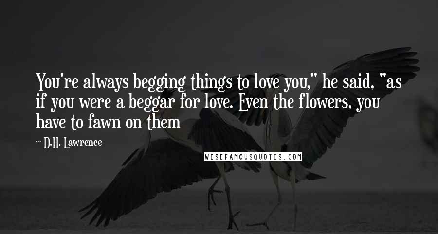 D.H. Lawrence Quotes: You're always begging things to love you," he said, "as if you were a beggar for love. Even the flowers, you have to fawn on them