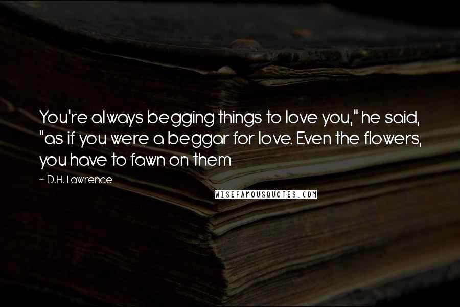 D.H. Lawrence Quotes: You're always begging things to love you," he said, "as if you were a beggar for love. Even the flowers, you have to fawn on them