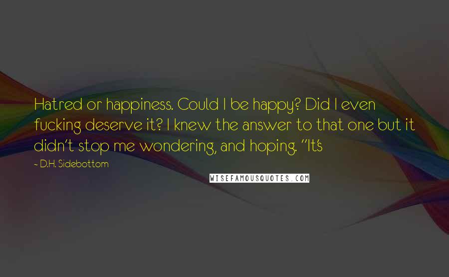 D.H. Sidebottom Quotes: Hatred or happiness. Could I be happy? Did I even fucking deserve it? I knew the answer to that one but it didn't stop me wondering, and hoping. "It's