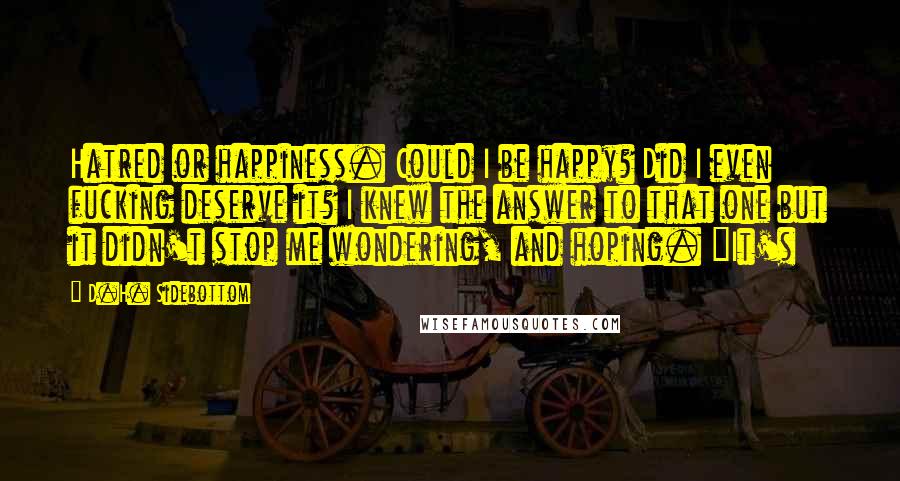 D.H. Sidebottom Quotes: Hatred or happiness. Could I be happy? Did I even fucking deserve it? I knew the answer to that one but it didn't stop me wondering, and hoping. "It's