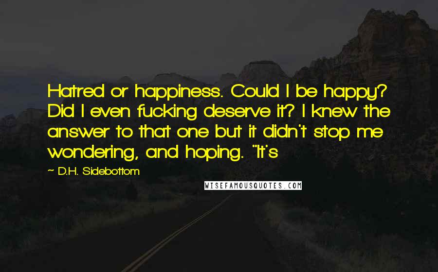 D.H. Sidebottom Quotes: Hatred or happiness. Could I be happy? Did I even fucking deserve it? I knew the answer to that one but it didn't stop me wondering, and hoping. "It's