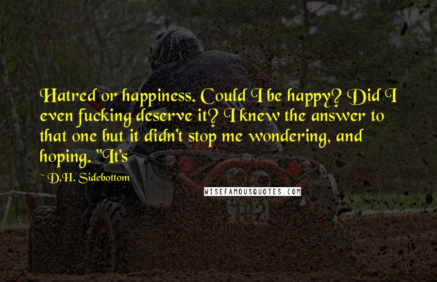 D.H. Sidebottom Quotes: Hatred or happiness. Could I be happy? Did I even fucking deserve it? I knew the answer to that one but it didn't stop me wondering, and hoping. "It's
