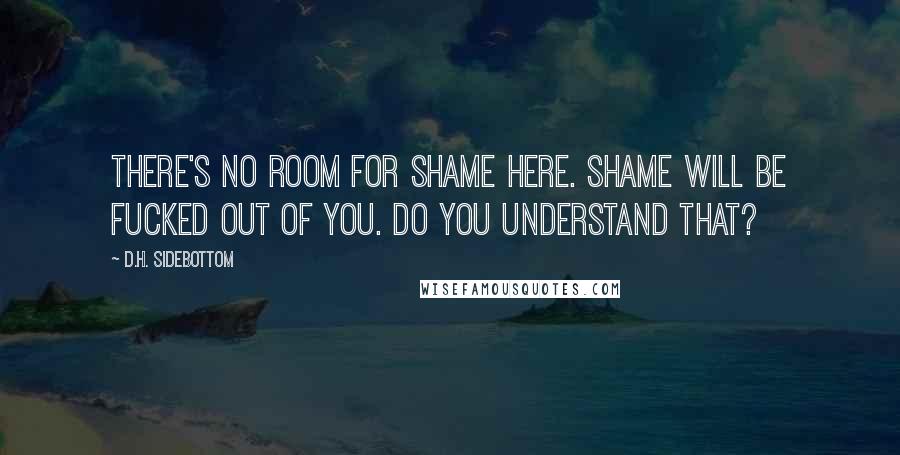 D.H. Sidebottom Quotes: There's no room for shame here. Shame will be fucked out of you. Do you understand that?