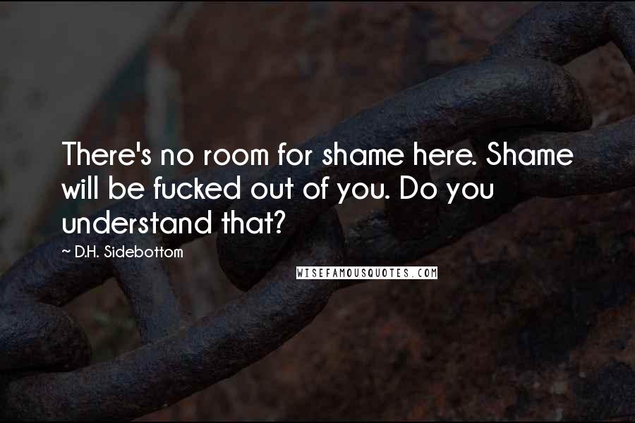 D.H. Sidebottom Quotes: There's no room for shame here. Shame will be fucked out of you. Do you understand that?