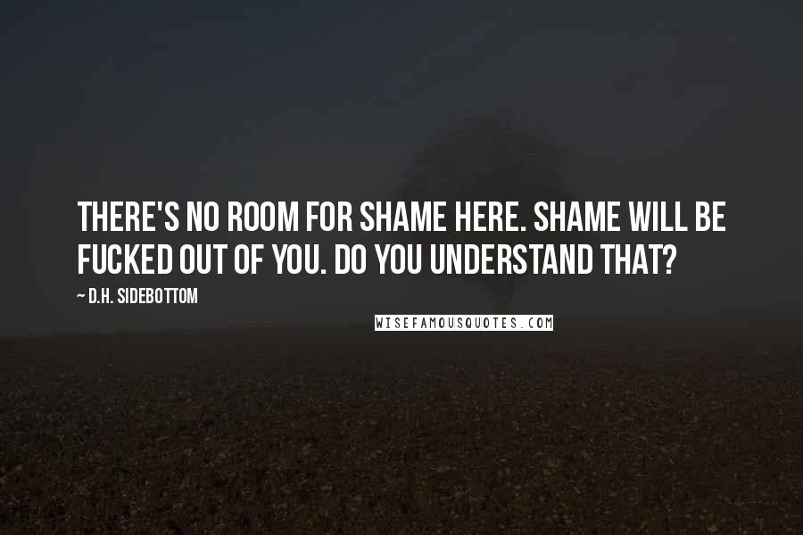 D.H. Sidebottom Quotes: There's no room for shame here. Shame will be fucked out of you. Do you understand that?