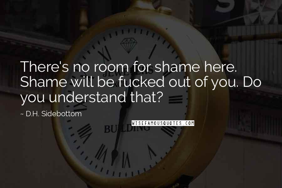 D.H. Sidebottom Quotes: There's no room for shame here. Shame will be fucked out of you. Do you understand that?