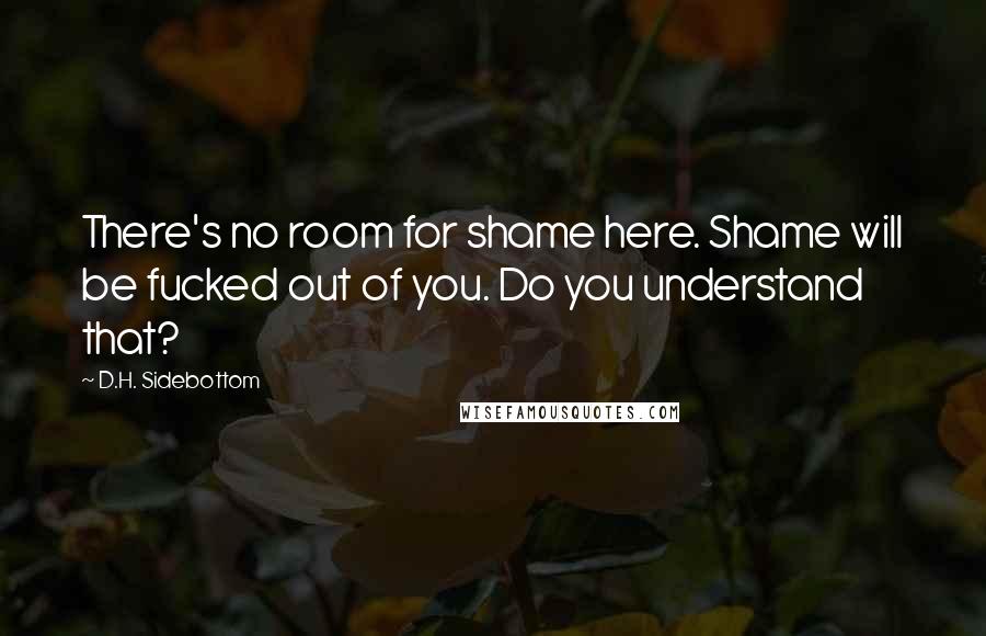 D.H. Sidebottom Quotes: There's no room for shame here. Shame will be fucked out of you. Do you understand that?