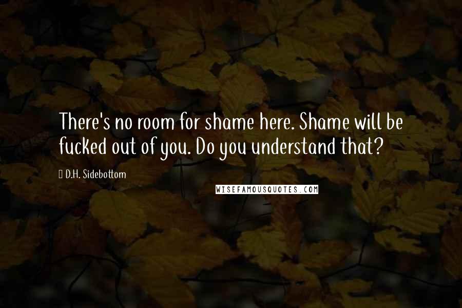 D.H. Sidebottom Quotes: There's no room for shame here. Shame will be fucked out of you. Do you understand that?