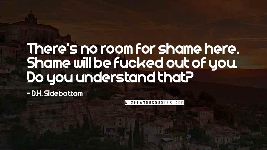 D.H. Sidebottom Quotes: There's no room for shame here. Shame will be fucked out of you. Do you understand that?