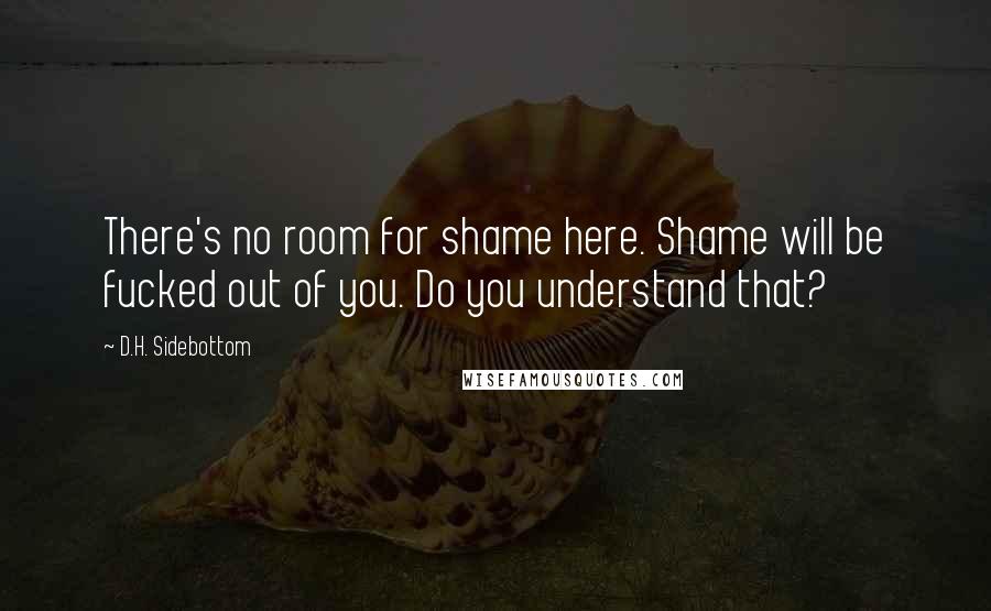 D.H. Sidebottom Quotes: There's no room for shame here. Shame will be fucked out of you. Do you understand that?