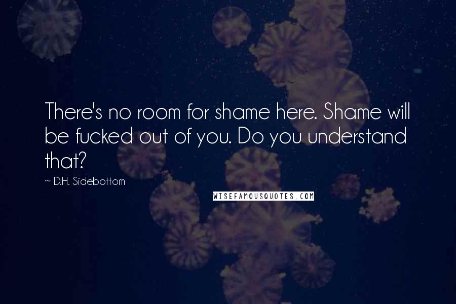 D.H. Sidebottom Quotes: There's no room for shame here. Shame will be fucked out of you. Do you understand that?