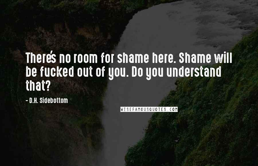 D.H. Sidebottom Quotes: There's no room for shame here. Shame will be fucked out of you. Do you understand that?