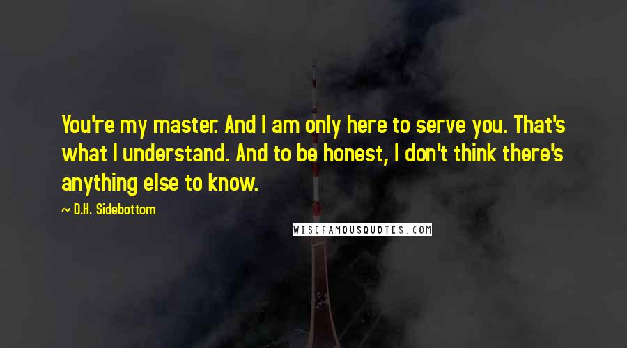 D.H. Sidebottom Quotes: You're my master. And I am only here to serve you. That's what I understand. And to be honest, I don't think there's anything else to know.