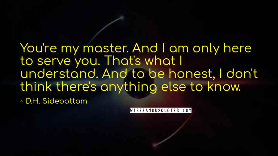 D.H. Sidebottom Quotes: You're my master. And I am only here to serve you. That's what I understand. And to be honest, I don't think there's anything else to know.