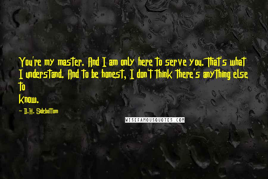 D.H. Sidebottom Quotes: You're my master. And I am only here to serve you. That's what I understand. And to be honest, I don't think there's anything else to know.