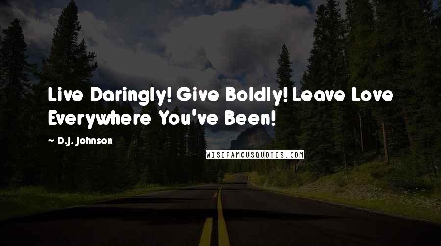 D.J. Johnson Quotes: Live Daringly! Give Boldly! Leave Love Everywhere You've Been!