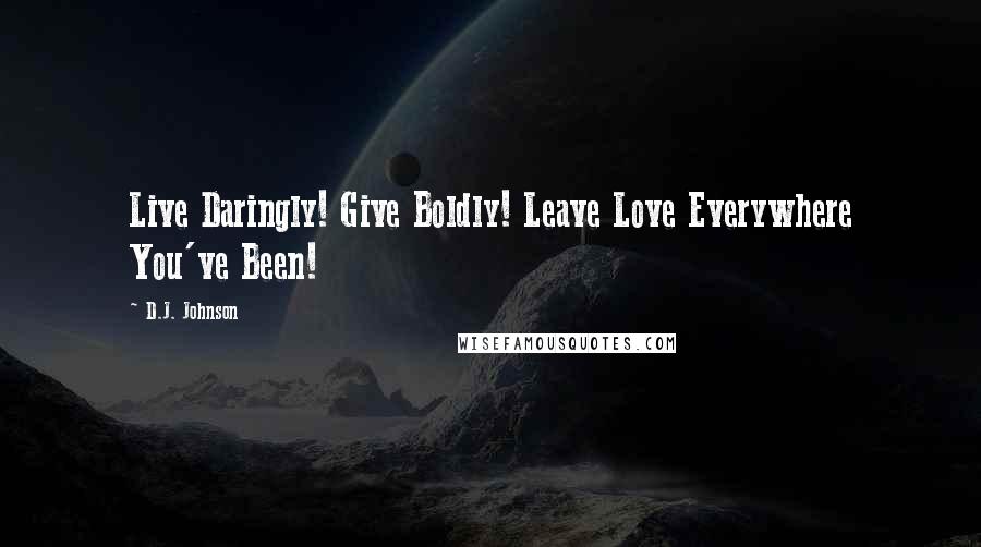 D.J. Johnson Quotes: Live Daringly! Give Boldly! Leave Love Everywhere You've Been!