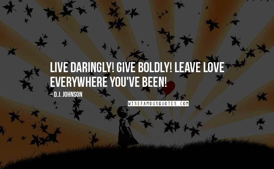 D.J. Johnson Quotes: Live Daringly! Give Boldly! Leave Love Everywhere You've Been!