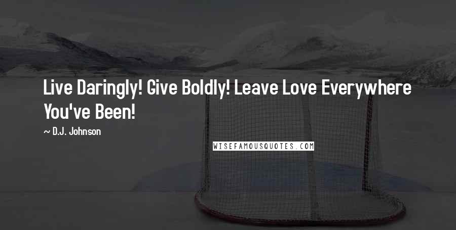 D.J. Johnson Quotes: Live Daringly! Give Boldly! Leave Love Everywhere You've Been!