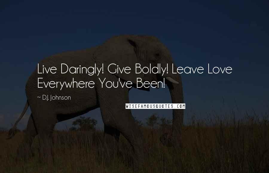D.J. Johnson Quotes: Live Daringly! Give Boldly! Leave Love Everywhere You've Been!