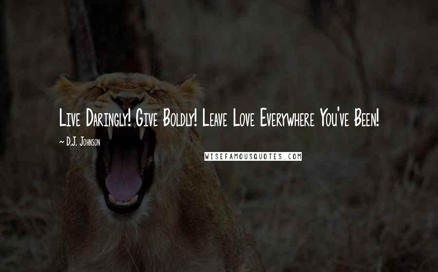 D.J. Johnson Quotes: Live Daringly! Give Boldly! Leave Love Everywhere You've Been!