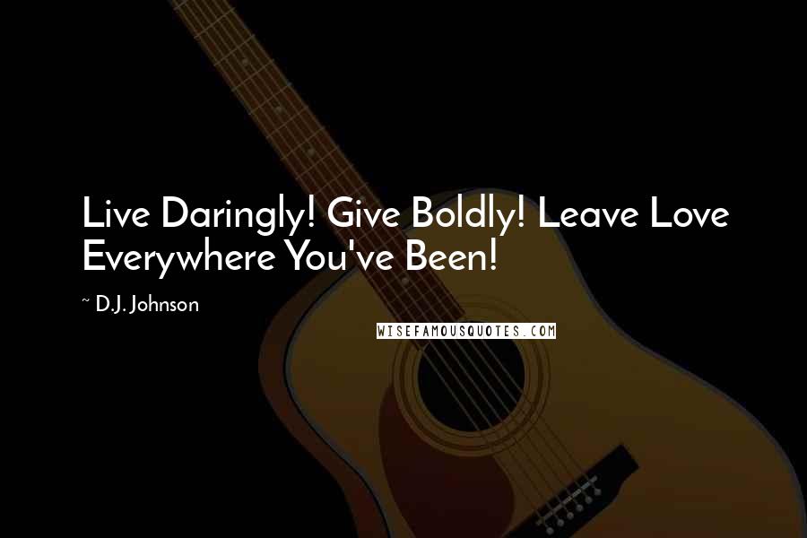 D.J. Johnson Quotes: Live Daringly! Give Boldly! Leave Love Everywhere You've Been!