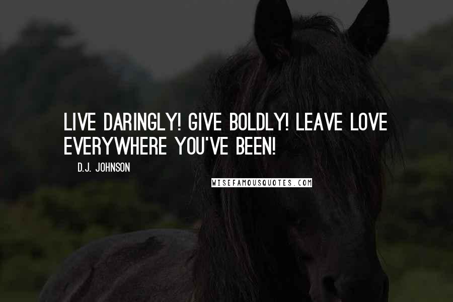 D.J. Johnson Quotes: Live Daringly! Give Boldly! Leave Love Everywhere You've Been!