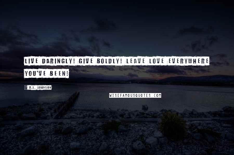 D.J. Johnson Quotes: Live Daringly! Give Boldly! Leave Love Everywhere You've Been!