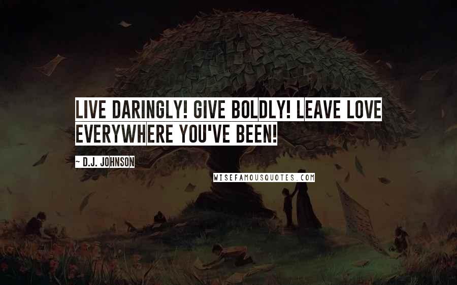 D.J. Johnson Quotes: Live Daringly! Give Boldly! Leave Love Everywhere You've Been!