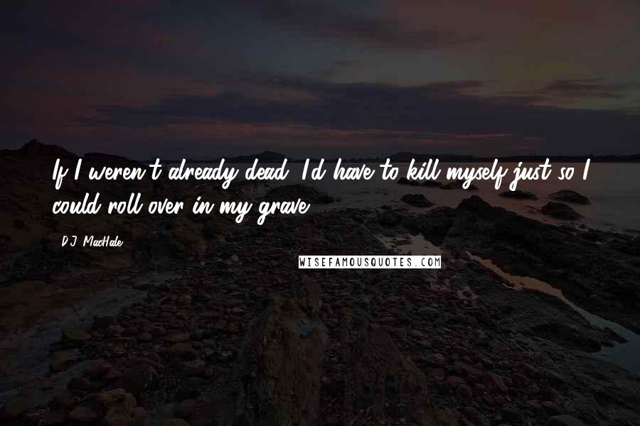 D.J. MacHale Quotes: If I weren't already dead, I'd have to kill myself just so I could roll over in my grave.