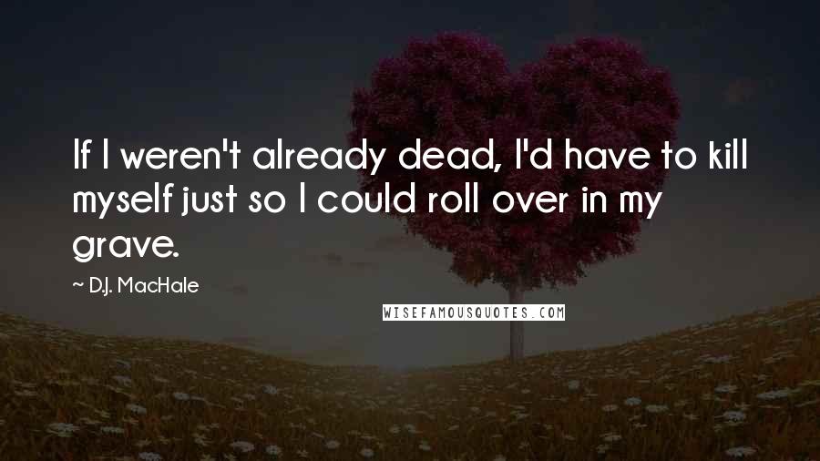 D.J. MacHale Quotes: If I weren't already dead, I'd have to kill myself just so I could roll over in my grave.