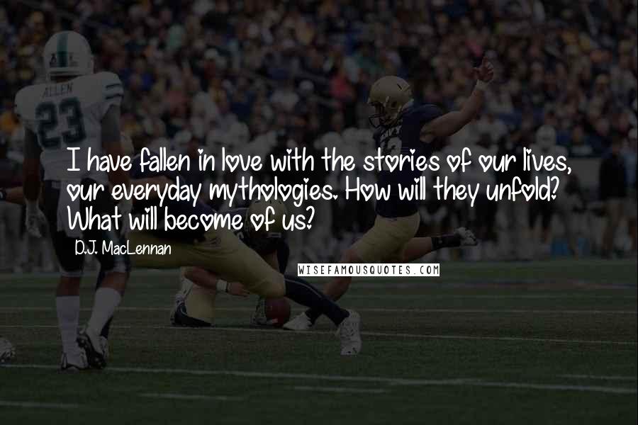 D.J. MacLennan Quotes: I have fallen in love with the stories of our lives, our everyday mythologies. How will they unfold? What will become of us?