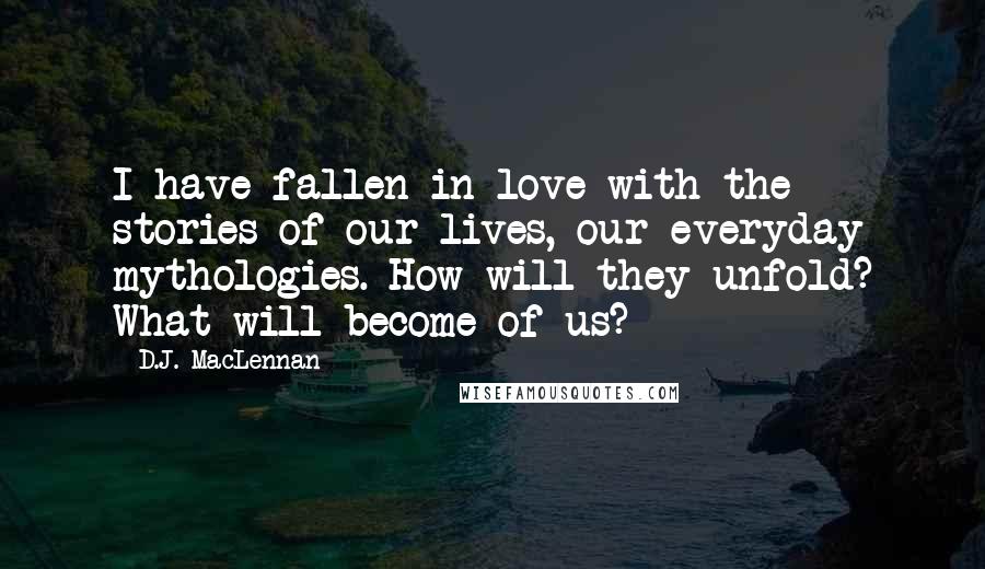 D.J. MacLennan Quotes: I have fallen in love with the stories of our lives, our everyday mythologies. How will they unfold? What will become of us?