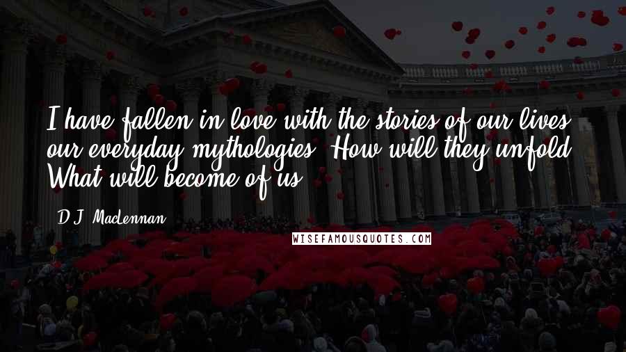 D.J. MacLennan Quotes: I have fallen in love with the stories of our lives, our everyday mythologies. How will they unfold? What will become of us?