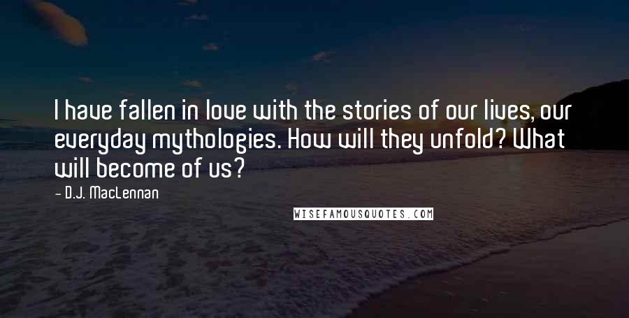 D.J. MacLennan Quotes: I have fallen in love with the stories of our lives, our everyday mythologies. How will they unfold? What will become of us?